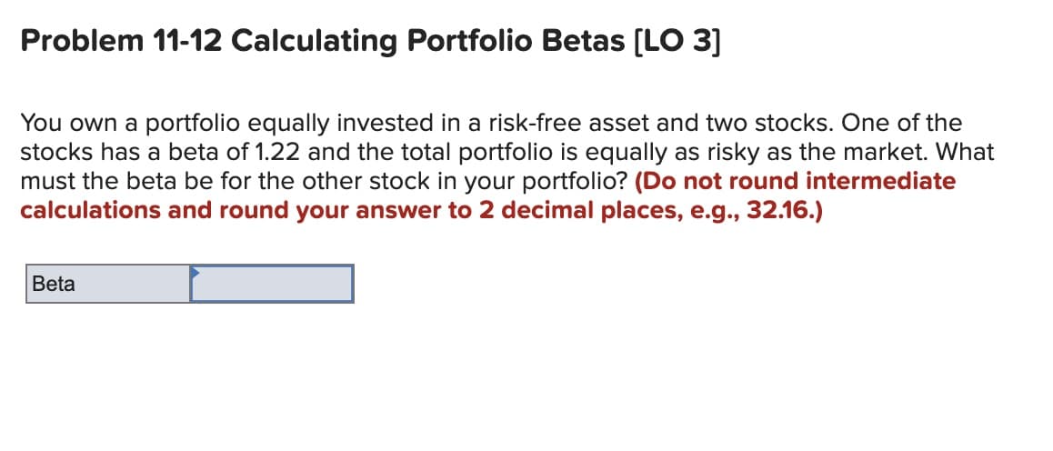 Problem 11-12 Calculating Portfolio Betas [LO 3]
You own a portfolio equally invested in a risk-free asset and two stocks. One of the
stocks has a beta of 1.22 and the total portfolio is equally as risky as the market. What
must the beta be for the other stock in your portfolio? (Do not round intermediate
calculations and round your answer to 2 decimal places, e.g., 32.16.)
Beta
