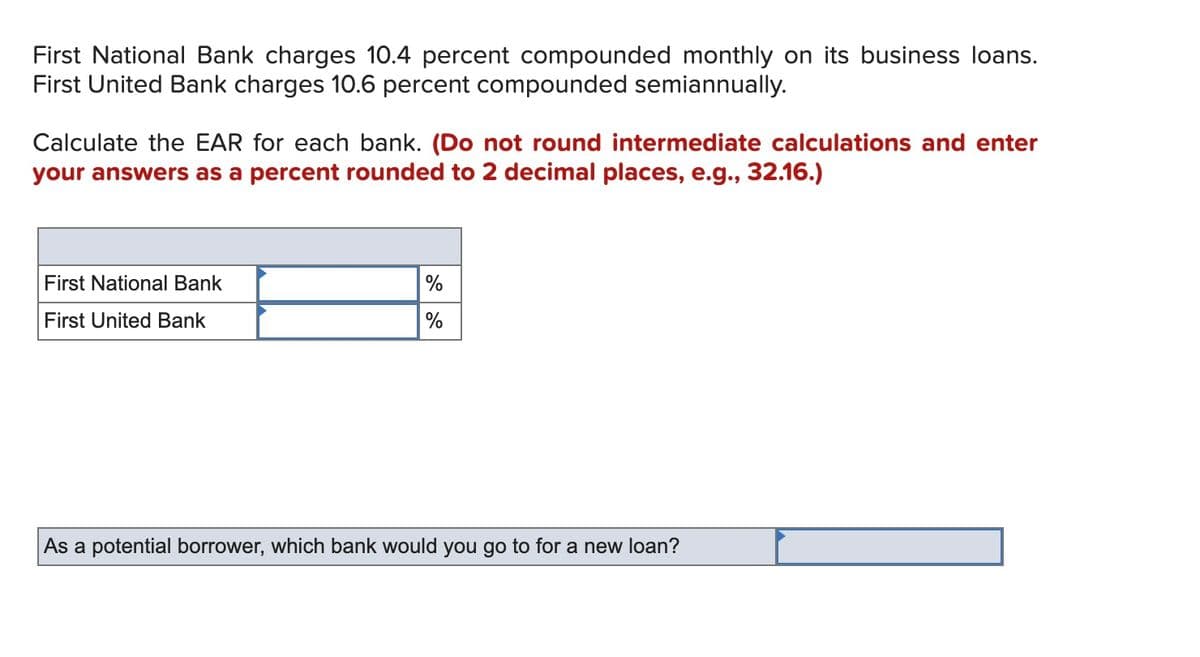 First National Bank charges 10.4 percent compounded monthly on its business loans.
First United Bank charges 10.6 percent compounded semiannually.
Calculate the EAR for each bank. (Do not round intermediate calculations and enter
your answers as a percent rounded to 2 decimal places, e.g., 32.16.)
First National Bank
%
First United Bank
%
As a potential borrower, which bank would you go to for a new loan?

