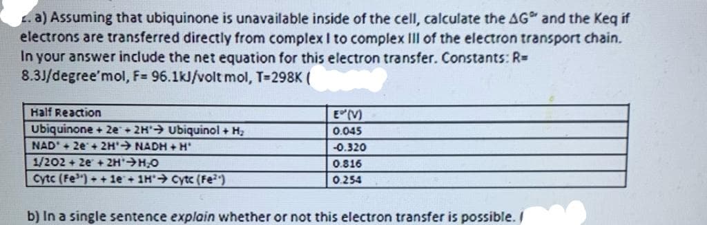a) Assuming that ubiquinone is unavailable inside of the cell, calculate the AG and the Keq if
electrons are transferred directly from complex I to complex III of the electron transport chain.
In your answer include the net equation for this electron transfer. Constants: R=
8.3J/degree'mol, F= 96.1kJ/volt mol, T=298K (
Half Reaction
EM
ubiquinone + 2e + 2H' Ubiquinol + H2
NAD + 2e+ 2H'→ NADH + H
0.045
-0.320
1/202 + 2e +2H H,O
Cytc (Fe") + +le + 1H"→ Cytc (Fe²)
0.816
0.254
b) In a single sentence explain whether or not this electron transfer is possible. /
