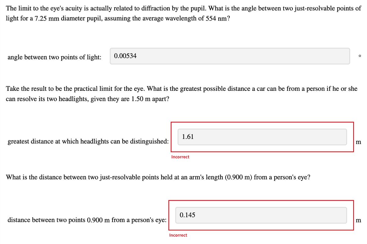 The limit to the eye's acuity is actually related to diffraction by the pupil. What is the angle between two just-resolvable points of
light for a 7.25 mm diameter pupil, assuming the average wavelength of 554 nm?
0.00534
O
angle between two points of light:
Take the result to be the practical limit for the eye. What is the greatest possible distance a car can be from a person if he or she
can resolve its two headlights, given they are 1.50 m apart?
greatest distance at which headlights can be distinguished:
m
1.61
Incorrect
What is the distance between two just-resolvable points held at an arm's length (0.900 m) from a person's eye?
0.145
distance between two points 0.900 m from a person's eye:
m
Incorrect