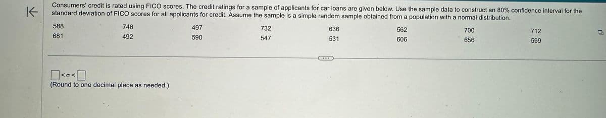 K
Consumers' credit is rated using FICO scores. The credit ratings for a sample of applicants for car loans are given below. Use the sample data to construct an 80% confidence interval for the
standard deviation of FICO scores for all applicants for credit. Assume the sample is a simple random sample obtained from a population with a normal distribution.
588
681
748
492
<o<
(Round to one decimal place as needed.).
497
590
732
547
636
531
562
606
700
656
712
599
0