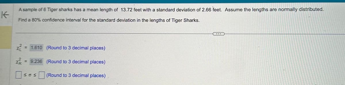 K
A sample of 6 Tiger sharks has a mean length of 13.72 feet with a standard deviation of 2.66 feet. Assume the lengths are normally distributed.
Find a 80% confidence interval for the standard deviation in the lengths of Tiger Sharks.
x²
X²/²/²
= 1.610 (Round to 3 decimal places)
= 9.236 (Round to 3 decimal places)
SOS
(Round to 3 decimal places).