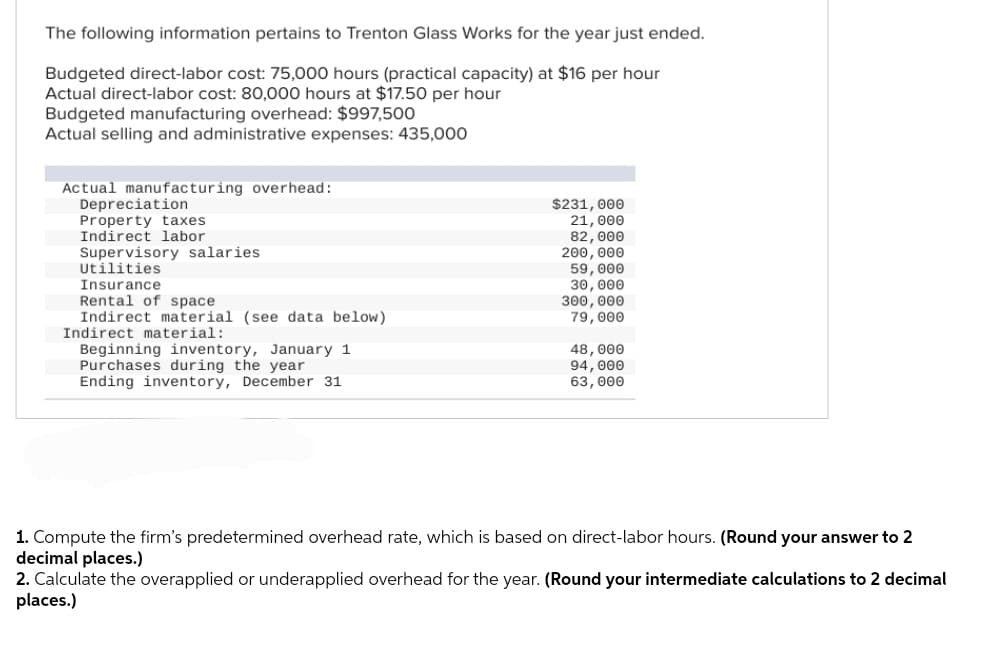 The following information pertains to Trenton Glass Works for the year just ended.
Budgeted direct-labor cost: 75,000 hours (practical capacity) at $16 per hour
Actual direct-labor cost: 80,000 hours at $17.50 per hour
Budgeted manufacturing overhead: $997,500
Actual selling and administrative expenses: 435,000
Actual manufacturing overhead:
Depreciation
Property taxes
Indirect labor
Supervisory salaries.
Supery
Utilities
cilities
Insurance
to be
Rental of space
direct
Indirect
material (see data below)
Indirect material:
Beginning inventory, January 1
Purchases during the year
Ending inventory, December 31
$231,000
21,000
82,000
200,000
59,000
30,000
300,000
79,000
48,000
94, 000
63,000
1. Compute the firm's predetermined overhead rate, which is based on direct-labor hours. (Round your answer to 2
decimal places.)
2. Calculate the overapplied or underapplied overhead for the year. (Round your intermediate calculations to 2 decimal
places.)