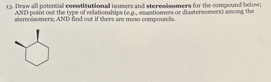 13. Draw all potential constitutional isomers and stereoisomers for the compound below;
AND point out the type of relationships (e.g., enantiomers or diastereomers) among the
stereoisomers; AND find out if there are meso compounds.