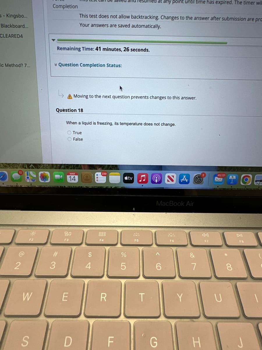 s-Kingsbo...
Blackboard...
CLEARED4
ic Method? 7...
2
F2
W
S
Completion
Remaining Time: 41 minutes, 26 seconds.
#3
Question Completion Status:
uffied at any point until time has expired. The timer will
This test does not allow backtracking. Changes to the answer after submission are pro
Your answers are saved automatically.
A Moving to the next question prevents changes to this answer.
Question 18
When a liquid is freezing, its temperature does not change.
True
O False
MAR
14
80
F3
E
54
$
AZER
239
F4
R
%
tv
F5
T
MacBook Air
6
DFG
F6
Y
&
7
AA
F7
H
45,121
U
*
CO
DII
F8
O
J
1