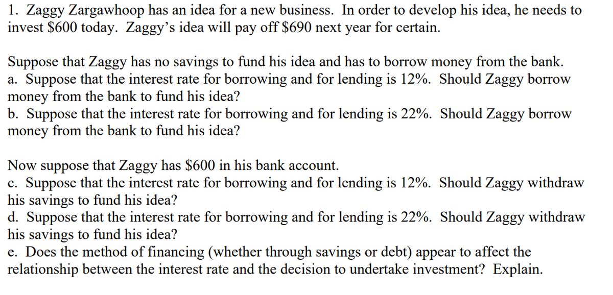 1. Zaggy Zargawhoop has an idea for a new business. In order to develop his idea, he needs to
invest $600 today. Zaggy's idea will pay off $690 next year for certain.
Suppose that Zaggy has no savings to fund his idea and has to borrow money from the bank.
a. Suppose that the interest rate for borrowing and for lending is 12%. Should Zaggy borrow
money from the bank to fund his idea?
b. Suppose that the interest rate for borrowing and for lending is 22%. Should Zaggy borrow
money from the bank to fund his idea?
Now suppose that Zaggy has $600 in his bank account.
c. Suppose that the interest rate for borrowing and for lending is 12%. Should Zaggy withdraw
his savings to fund his idea?
d. Suppose that the interest
his savings to fund his idea?
e. Does the method of financing (whether through savings or debt) appear to affect the
relationship between the interest rate and the decision to undertake investment? Explain.
for borrowing and for lending is 22%. Should Zaggy withdraw
