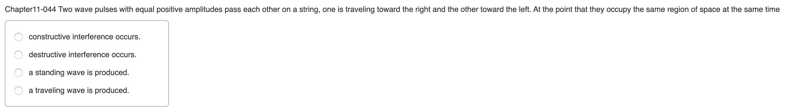Chapter11-044 Two wave pulses with equal positive amplitudes pass each other on a string, one is traveling toward the right and the other toward the left. At the point that they occupy the same region of space at the same time
constructive interference occurs.
destructive interference occurs.
a standing wave is produced.
a traveling wave is produced.
