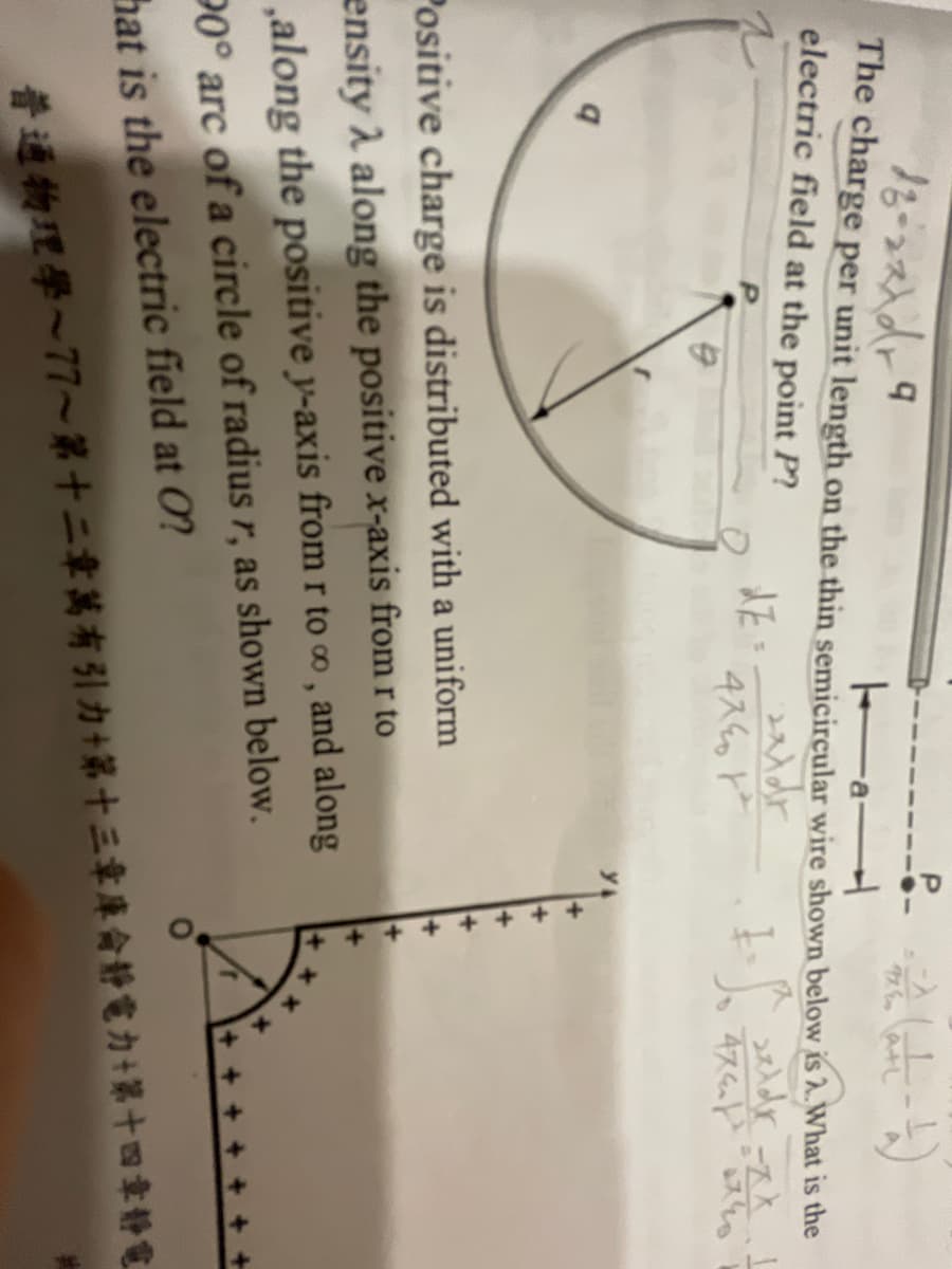 - (ate-t)
18-22 x dr 9
Ha
The charge per unit length on the thin semicircular wire shown below is 2. What is the
electric field at the point P?
dzi
1-5.
2xldr
q
4740²
=ZX-1
474 740
Positive charge is distributed with a uniform
ensity λ along the positive x-axis from r to
,along the positive y-axis from r to ∞, and along
90° arc of a circle of radius r, as shown below.
hat is the electric field at O?
普通物理學~77~第十二章萬有引力+第十三章庫侖靜電力+第十四章靜電