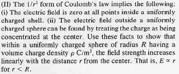 (II) The 1/r² form of Coulomb's law implies the following:
(i) The electric field is zero at all points inside a uniformly
charged shell. (ii) The electric field outside a uniformly
charged sphere can be found by treating the charge as being
concentrated at the center. Use these facts to show that
within a uniformly charged sphere of radius R having a
volume charge density p C/m³, the field strength increases
linearly with the distance r from the center. That is, Ex r
for r < R.