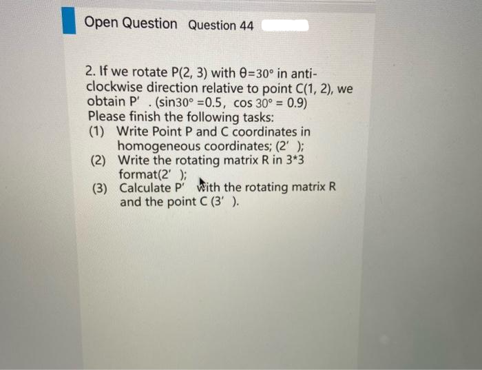 Open Question Question 44
2. If we rotate P(2, 3) with 0=30° in anti-
clockwise direction relative to point C(1, 2), we
obtain P'. (sin30° =0.5, cos 30° = 0.9)
Please finish the following tasks:
(1) Write Point P and C coordinates in
homogeneous coordinates; (2' );
(2) Write the rotating matrix R in 3*3
format(2' );
(3) Calculate P' with the rotating matrix R
and the point C (3' ).
