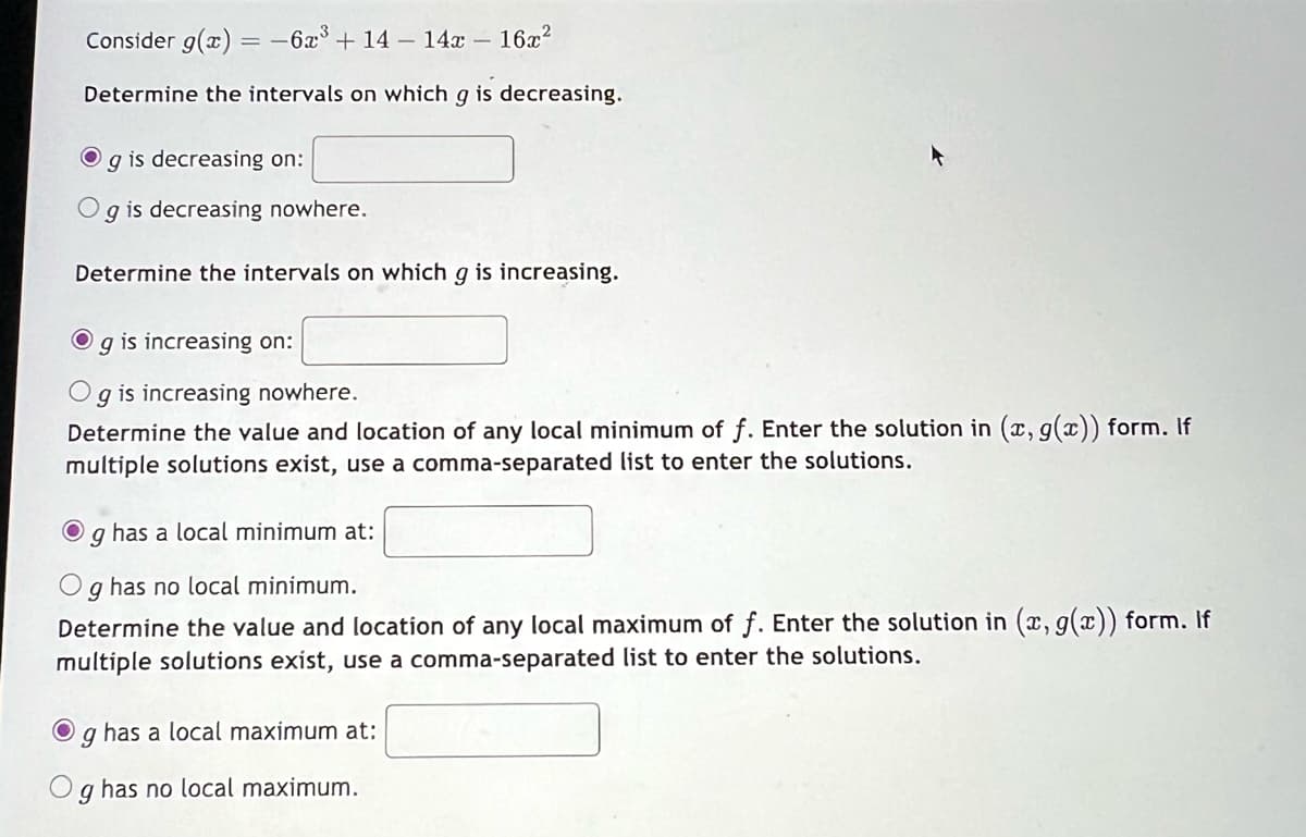 Consider g(x) = -6x³ + 14 - 14x - 16x²
Determine the intervals on which g is decreasing.
O
g is decreasing on:
g is decreasing nowhere.
Determine the intervals on which g is increasing.
g is increasing on:
O g is increasing nowhere.
Determine the value and location of any local minimum of f. Enter the solution in (x, g(x)) form. If
multiple solutions exist, use a comma-separated list to enter the solutions.
O g has a local minimum at:
9
has no local minimum.
Determine the value and location of any local maximum of f. Enter the solution in (x, g(x)) form. If
multiple solutions exist, use a comma-separated list to enter the solutions.
O
9
has a local maximum at:
9
has no local maximum.