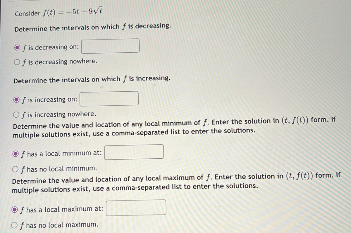 Consider f(t) = -5t+9√t
Determine the intervals on which f is decreasing.
Of is decreasing on:
Of is decreasing nowhere.
Determine the intervals on which f is increasing.
Of is increasing on:
f is increasing nowhere.
Determine the value and location of any local minimum of f. Enter the solution in (t, f(t)) form. If
multiple solutions exist, use a comma-separated list to enter the solutions.
f has a local minimum at:
Of has no local minimum.
Determine the value and location of any local maximum of f. Enter the solution in (t, f(t)) form. If
multiple solutions exist, use a comma-separated list to enter the solutions.
Of has a local maximum at:
Of has no local maximum.