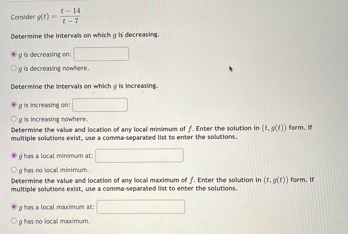 t-14
t-7
Determine the intervals on which g is decreasing.
Consider g(t)
=
O g is decreasing on:
Og is decreasing nowhere.
Determine the intervals on which g is increasing.
g is increasing on:
g is increasing nowhere.
Determine the value and location of any local minimum of f. Enter the solution in (t, g(t)) form. If
multiple solutions exist, use a comma-separated list to enter the solutions.
Og has a local minimum at:
Og has no local minimum.
Determine the value and location of any local maximum of f. Enter the solution in (t, g(t)) form. If
multiple solutions exist, use a comma-separated list to enter the solutions.
O g has a local maximum at:
g has no local maximum.