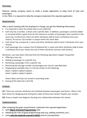 Overview:
National railway company wants to make a simple application to keep track of trips and
passengers.
In this TMA, it is required to help the company implement the required application.
Requirements:
After a quick meeting with the employee in charge, you got the following information:
• It is required to store the whole data in one collection
•
Each trip has a number, a driver and a specific date. In addition, passengers could be added
or removed within a given limit for the maximum number of passengers who could be in the
same trip. Furthermore, there are other attributes (add at least 3 attributes from your
choice). Of course, trip number is unique within the same date.
Each driver has a unique ID, a name and other attributes (add at least 2 attributes from your
choice).
Each passenger has a unique Civil ID (National ID), a name and other attributes (add at least
2 attributes from your choice but one of them should be common with drivers).
Moreover, you have been informed that the following operations happen frequently:
• Offering a new trip
•
Adding a passenger to a specific trip
Removing a passenger from a specific trip
Retrieving the average number of passengers per trip of a specified date
Displaying all available trips in a format similar to the following:
date1: tripNo1 tripNo2 tripNo3...
date2: tripNo1 tripNo2 tripNo3...
where dates and trips are sorted in ascending order
• Saving all the data into a text file
Analysis:
Q1: There are common attributes and methods between passengers and drivers. What is the
best choice for designing and writing the codes of these two classes? Explain your answer.
Q2: Draw a simple dass diagram showing only relationships between the classes.
Implementation:
After analysing the given requirements, implement the required application:
• with Object Oriented Programming style
• following the rules of good programming style (eg. adding comments, etc.)
using only the material covered in M251 (and its prerequisites)