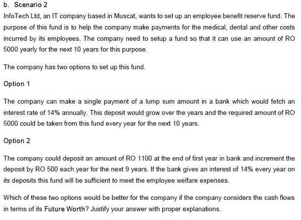 b. Scenario 2
InfoTech Ltd, an IT company based in Muscat, wants to set up an employee benefit reserve fund. The
purpose of this fund is to help the company make payments for the medical, dental and other costs
incurred by its employees. The company need to setup a fund so that it can use an amount of RO
5000 yearly for the next 10 years for this purpose.
The company has two options to set up this fund.
Option 1
The company can make a single payment of a lump sum amount in a bank which would fetch an
interest rate of 14% annually. This deposit would grow over the years and the required amount of RO
5000 could be taken from this fund every year for the next 10 years.
Option 2
The company could deposit an amount of RO 1100 at the end of first year in bank and increment the
deposit by RO 500 each year for the next 9 years. If the bank gives an interest of 14% every year on
its deposits this fund will be sufficient to meet the employee welfare expenses.
Which of these two options would be better for the company if the company considers the cash flows
in terms of its Future Worth? Justify your answer with proper explanations.
