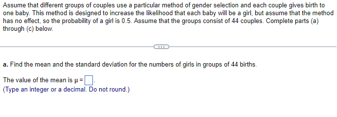 Assume that different groups of couples use a particular method of gender selection and each couple gives birth to
one baby. This method is designed to increase the likelihood that each baby will be a girl, but assume that the method
has no effect, so the probability of a girl is 0.5. Assume that the groups consist of 44 couples. Complete parts (a)
through (c) below.
a. Find the mean and the standard deviation for the numbers of girls in groups of 44 births.
The value of the mean is µ = ☐
(Type an integer or a decimal. Do not round.)