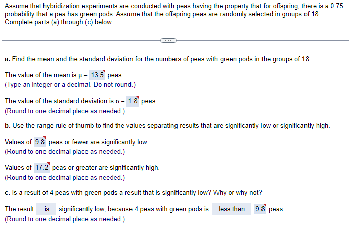 Assume that hybridization experiments are conducted with peas having the property that for offspring, there is a 0.75
probability that a pea has green pods. Assume that the offspring peas are randomly selected in groups of 18.
Complete parts (a) through (c) below.
a. Find the mean and the standard deviation for the numbers of peas with green pods in the groups of 18.
The value of the mean is μ = 13.5 peas.
(Type an integer or a decimal. Do not round.)
The value of the standard deviation is σ = 1.8 peas.
(Round to one decimal place as needed.)
b. Use the range rule of thumb to find the values separating results that are significantly low or significantly high.
Values of 9.8 peas or fewer are significantly low.
(Round to one decimal place as needed.)
Values of 17.2 peas or greater are significantly high.
(Round to one decimal place as needed.)
c. Is a result of 4 peas with green pods a result that is significantly low? Why or why not?
The result is significantly low, because 4 peas with green pods is less than
(Round to one decimal place as needed.)
9.8 peas.