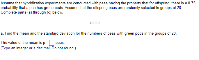 Assume that hybridization experiments are conducted with peas having the property that for offspring, there is a 0.75
probability that a pea has green pods. Assume that the offspring peas are randomly selected in groups of 20.
Complete parts (a) through (c) below.
a. Find the mean and the standard deviation for the numbers of peas with green pods in the groups of 20.
The value of the mean is µ =
peas.
(Type an integer or a decimal. Do not round.)