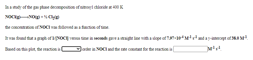 In a study of the gas phase decomposition of nitrosyl chloride at 400 K
NOC(gNO(g) + ½ Cl2(g)
the concentration of NOCI was followed as a function of time.
It was found that a graph of 1/[NOCI] versus time in seconds gave a straight line with a slope of 7.97x10-4 M sl and a y-intercept of 38.0 M!.
Based on this plot, the reaction is |
order in NOCI and the rate constant for the reaction is
