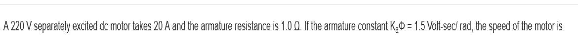 A 220 V separately excited dc motor takes 20 A and the armature resistance is 1.0 Q. If the armature constant K₂ = 1.5 Volt-sec/ rad, the speed of the motor is