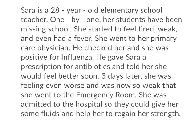 Sara is a 28 - year - old elementary school
teacher. One - by - one, her students have been
missing school. She started to feel tired, weak,
and even had a fever. She went to her primary
care physician. He checked her and she was
positive for Influenza. He gave Sara a
prescription for antibiotics and told her she
would feel better soon. 3 days later, she was
feeling even worse and was now so weak that
she went to the Emergency Room. She was
admitted to the hospital so they could give her
some fluids and help her to regain her strength.

