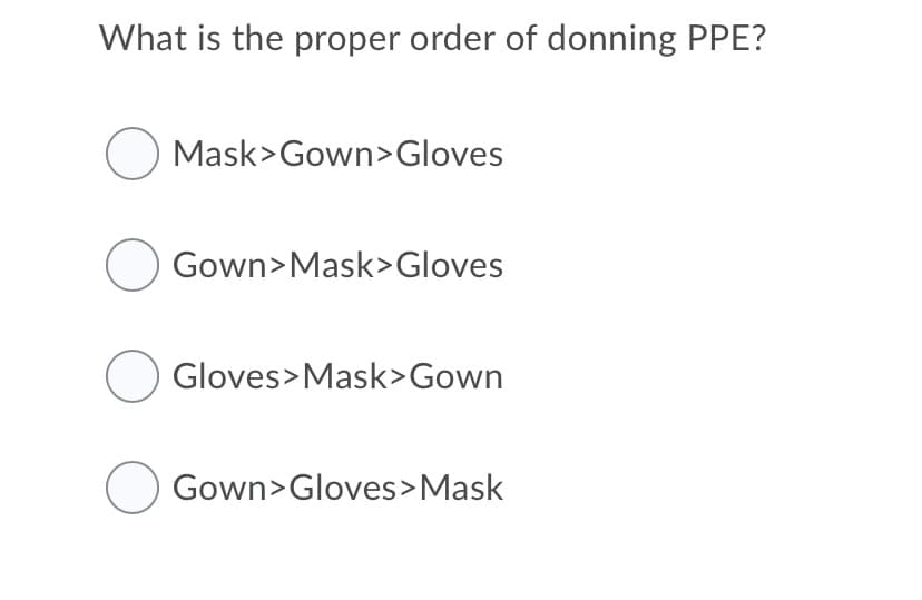 What is the proper order of donning PPE?
O Mask>Gown>Gloves
Gown>Mask>Gloves
Gloves>Mask>Gown
Gown>Gloves>Mask

