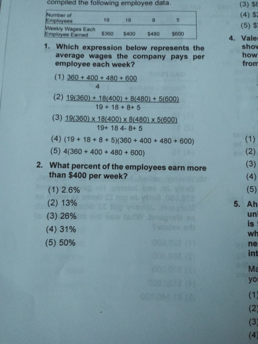 compiled the following employee data.
(3) $8
Number of
Employees
Weekly Wages Each
Employee Earned
(4) $2
19
18
(5) $2
$360
$400
$480
$600
4. Valer
1. Which expression below represents the
average wages the company pays per
employee each week?
show
how
from
(1) 360 + 400 + 480 +600
4
(2) 19(360) + 18(400) + 8(480) + 5(600)
19 + 18 +8+ 5
(3) 19(360) x 18(400) x 8(480) x 5(600)
19+ 18 4-8+ 5
(4) (19 + 18 + 8+5)(360+ 400 + 480 +600)
(1)
(5) 4(360 + 400 + 480 + 600)
(2)
(3)
2. What percent of the employees earn more
than $400 per week?
velact
(4)
(1) 2.6%
(5)
(2) 13%
5. Ah
(3) 26%
uni
is
(4) 31%
wh
(5) 50%
ne:
int
000
Ma
00
you
(1)
(2)
(3)
(4)
