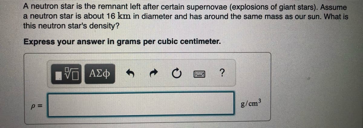 A neutron star is the remnant left after certain supernovae (explosions of giant stars). Assume
a neutron star is about 16 km in diameter and has around the same mass as our sun. What is
this neutron star's density?
