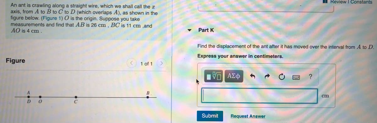 Review I Constants
An ant is crawling along a straight wire, which we shall call the x
axis, from A to B to C to D (which overlaps A), as shown in the
figure below. (Figure 1) O is the origin. Suppose you take
measurements and find that AB is 26 cm , BC is 11 cm ,and
AO is 4 cm .
Part K
Find the displacement of the ant after it has moved over the interval from A to D.
Express your answer in centimeters.
Figure
1 of 1
ΑΣΦ
?
cm
D
Submit
Request Answer
