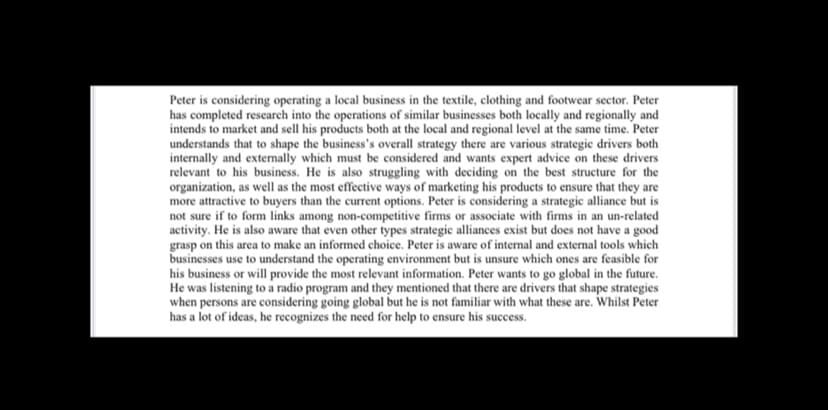 Peter is considering operating a local business in the textile, clothing and footwear sector. Peter
has completed research into the operations of similar businesses both locally and regionally and
intends to market and sell his products both at the local and regional level at the same time. Peter
understands that to shape the business's overall strategy there are various strategic drivers both
internally and externally which must be considered and wants expert advice on these drivers
relevant to his business. He is also struggling with deciding on the best structure for the
organization, as well as the most effective ways of marketing his products to ensure that they are
more attractive to buyers than the current options. Peter is considering a strategic alliance but is
not sure if to form links among non-competitive firms or associate with firms in an un-related
activity. He is also aware that even other types strategic alliances exist but does not have a good
grasp on this area to make an informed choice. Peter is aware of internal and external tools which
businesses use to understand the operating environment but is unsure which ones are feasible for
his business or will provide the most relevant information. Peter wants to go global in the future.
He was listening to a radio program and they mentioned that there are drivers that shape strategies
when persons are considering going global but he is not familiar with what these are. Whilst Peter
has a lot of ideas, he recognizes the need for help to ensure his success.