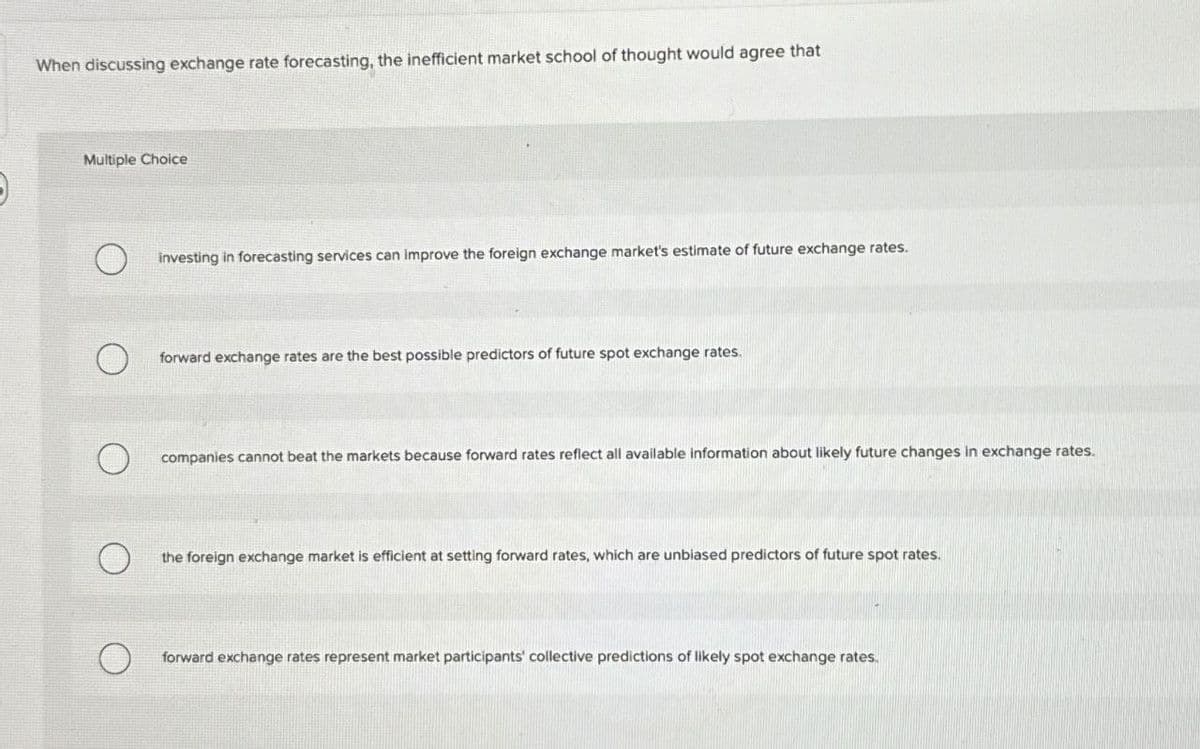 When discussing exchange rate forecasting, the inefficient market school of thought would agree that
Multiple Choice
O
investing in forecasting services can improve the foreign exchange market's estimate of future exchange rates.
О
forward exchange rates are the best possible predictors of future spot exchange rates.
О
companies cannot beat the markets because forward rates reflect all available information about likely future changes in exchange rates.
О
the foreign exchange market is efficient at setting forward rates, which are unbiased predictors of future spot rates.
О
forward exchange rates represent market participants' collective predictions of likely spot exchange rates.