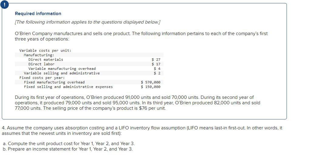 !
Required information
[The following information applies to the questions displayed below.]
O'Brien Company manufactures and sells one product. The following information pertains to each of the company's first
three years of operations:
Variable costs per unit:
Manufacturing:
Direct materials
Direct labor
Variable manufacturing overhead
Variable selling and administrative
Fixed costs per year:
Fixed manufacturing overhead
$ 27
$ 17
$ 4
$ 2
$ 570,000
Fixed selling and administrative expenses
$ 150,000
During its first year of operations, O'Brien produced 91,000 units and sold 70,000 units. During its second year of
operations, it produced 79,000 units and sold 95,000 units. In its third year, O'Brien produced 82,000 units and sold
77,000 units. The selling price of the company's product is $76 per unit.
4. Assume the company uses absorption costing and a LIFO inventory flow assumption (LIFO means last-in first-out. In other words, it
assumes that the newest units in inventory are sold first):
a. Compute the unit product cost for Year 1, Year 2, and Year 3.
b. Prepare an income statement for Year 1, Year 2, and Year 3.