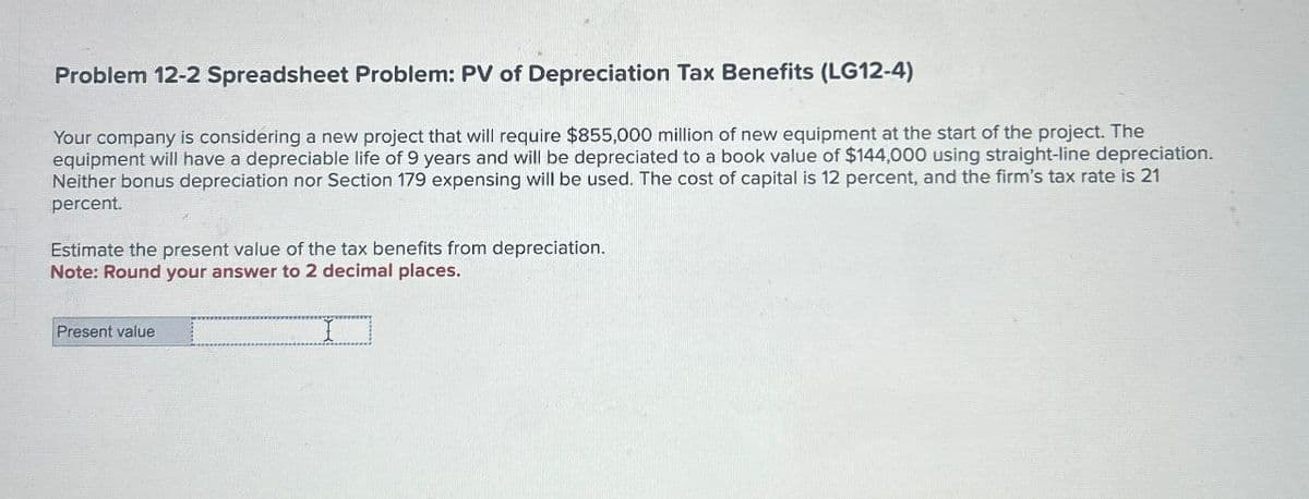 Problem 12-2 Spreadsheet Problem: PV of Depreciation Tax Benefits (LG12-4)
Your company is considering a new project that will require $855,000 million of new equipment at the start of the project. The
equipment will have a depreciable life of 9 years and will be depreciated to a book value of $144,000 using straight-line depreciation.
Neither bonus depreciation nor Section 179 expensing will be used. The cost of capital is 12 percent, and the firm's tax rate is 21
percent.
Estimate the present value of the tax benefits from depreciation.
Note: Round your answer to 2 decimal places.
Present value
I