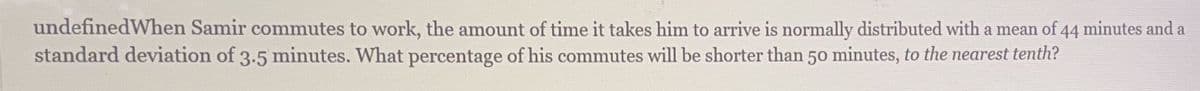 undefinedWhen Samir commutes to work, the amount of time it takes him to arrive is normally distributed with a mean of 44 minutes and a
standard deviation of 3.5 minutes. What percentage of his commutes will be shorter than 50 minutes, to the nearest tenth?