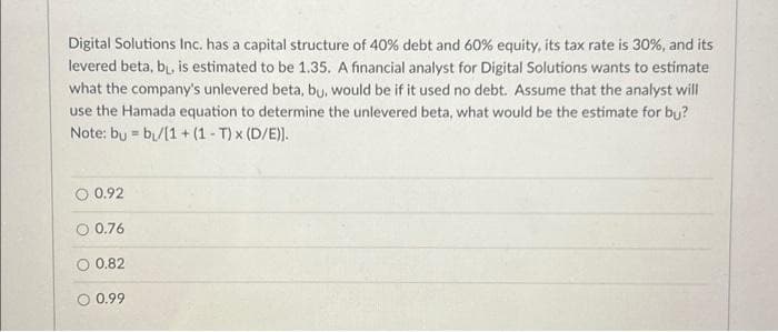 Digital Solutions Inc. has a capital structure of 40% debt and 60% equity, its tax rate is 30%, and its
levered beta, b, is estimated to be 1.35. A financial analyst for Digital Solutions wants to estimate
what the company's unlevered beta, bu, would be if it used no debt. Assume that the analyst will
use the Hamada equation to determine the unlevered beta, what would be the estimate for bu?
Note: bu b₁/[1 + (1 -T) x (D/E)].
=
O 0.92
O 0.76
0.82
0.99