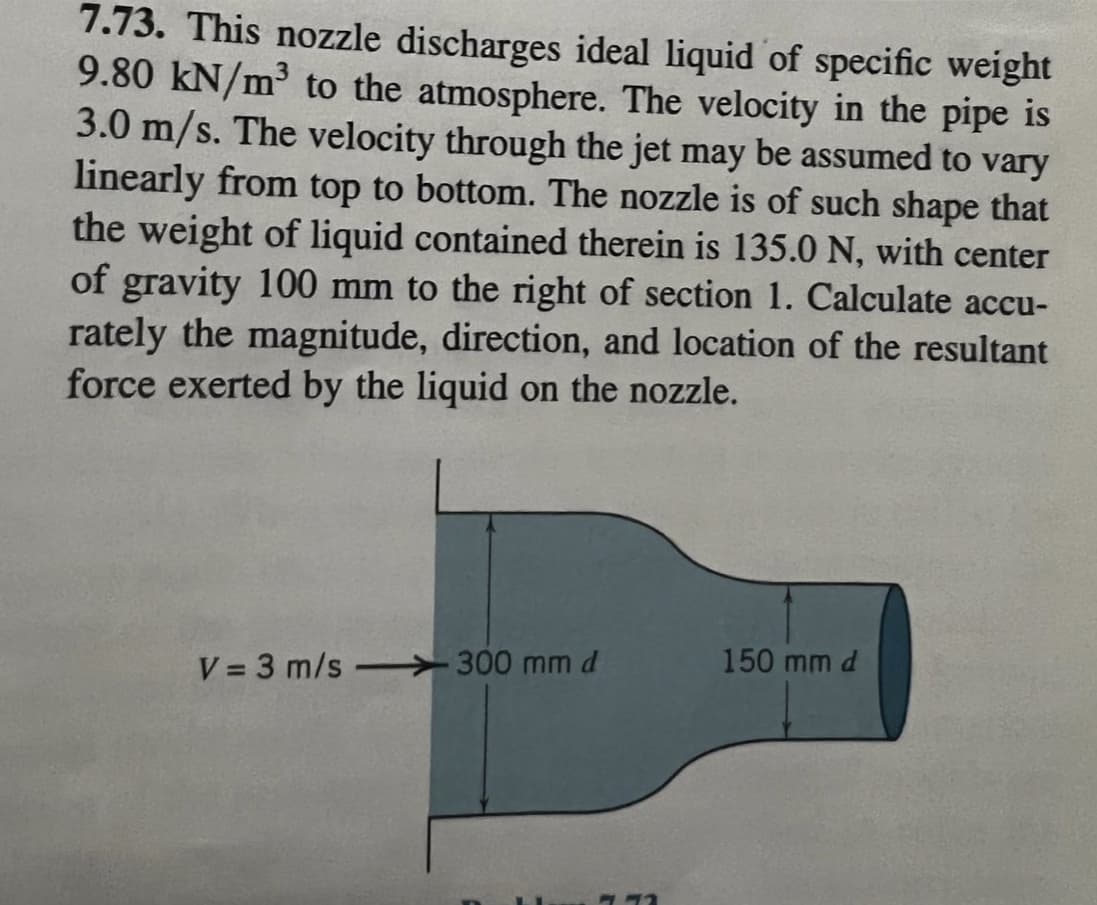 7.73. This nozzle discharges ideal liquid of specific weight
9.80 kN/m³ to the atmosphere. The velocity in the pipe is
3.0 m/s. The velocity through the jet may be assumed to vary
linearly from top to bottom. The nozzle is of such shape that
the weight of liquid contained therein is 135.0 N, with center
of gravity 100 mm to the right of section 1. Calculate accu-
rately the magnitude, direction, and location of the resultant
force exerted by the liquid on the nozzle.
V=3 m/s 300 mm d
772
150 mm d