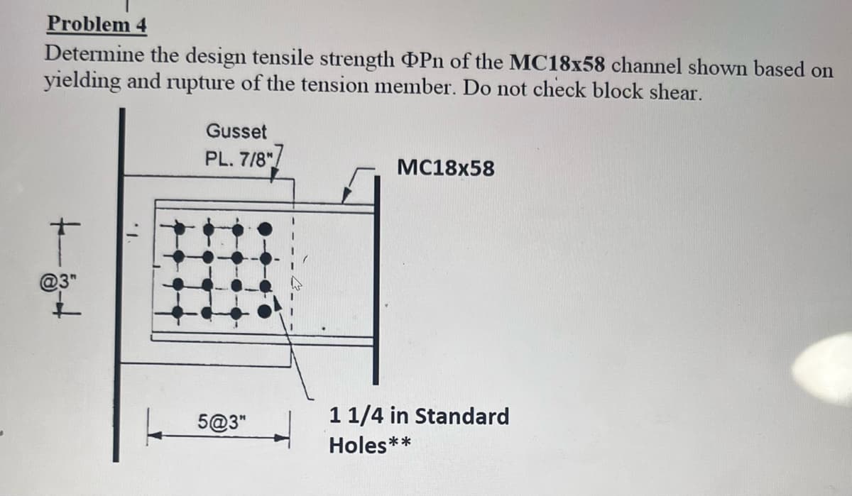 Problem 4
Determine the design tensile strength Pn of the MC18x58 channel shown based on
yielding and rupture of the tension member. Do not check block shear.
1.
Gusset
PL. 7/8"]
5@3"
MC18x58
1 1/4 in Standard
Holes**