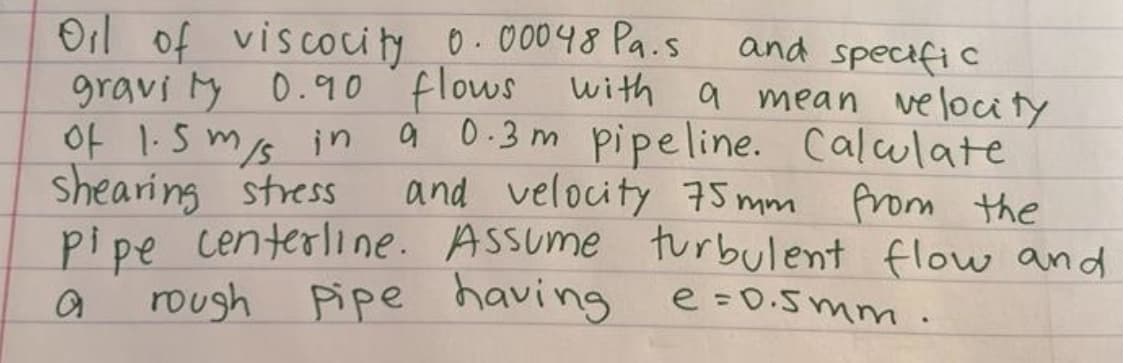 Oil of viscocity 0.00048 Pa.s
and specific
of 1.5 m/s in
shearing stress
gravity 0.90 flows with a mean velocity
a 0.3m pipeline. Calwlate
and velocity 75mm from the
pipe centerline. Assume turbulent flow and
rough pipe having
e=0.5mm.
a