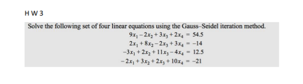 HW3
Solve the following set of four linear equations using the Gauss-Seidel iteration method.
9x₁-2x₂ + 3x3 + 2x₁ = 54.5
2x₁ +8x₂-2x3 + 3x₁ = -14
-3x₂ + 2x₂ + 11x3-4x4 - 12.5
- 2x₁ + 3x₂ + 2x3 + 10x4 = -21