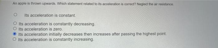 An apple is thrown upwards. Which statement related to its acceleration is correc? Negloct the air resistance.
Its acceleration is constant.
Its acceleration is constantly decreasing.
O Its acceleration is zero.
Its acceleration initially decreases then increases after passing the highest point.
O Its acceleration is constantly increasing
