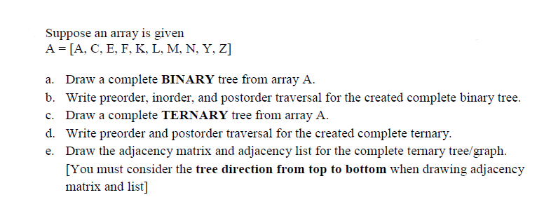 Suppose an array is given
A = [A, C, E, F, K, L, M, N, Y, Z]
a. Draw a complete BINARY tree from array A.
b. Write preorder, inorder, and postorder traversal for the created complete binary tree.
c. Draw a complete TERNARY tree from array A.
d. Write preorder and postorder traversal for the created complete ternary.
Draw the adjacency matrix and adjacency list for the complete ternary tree/graph.
[You must consider the tree direction from top to bottom when drawing adjacency
matrix and list]
