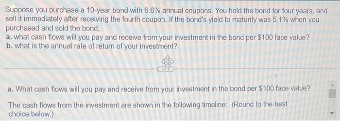 Suppose you purchase a 10-year bond with 6.6% annual coupons. You hold the bond for four years, and
sell it immediately after receiving the fourth coupon. If the bond's yield to maturity was 5.1% when you
purchased and sold the bond,
a. what cash flows will you pay and receive from your investment in the bond per $100 face value?
b. what is the annual rate of return of your investment?
a. What cash flows will you pay and receive from your investment in the bond per $100 face value?
The cash flows from the investment are shown in the following timeline: (Round to the best
choice below.)
4