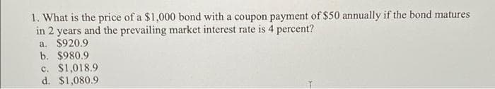 1. What is the price of a $1,000 bond with a coupon payment of $50 annually if the bond matures
in 2 years and the prevailing market interest rate is 4 percent?
a. $920.9
b. $980.9
c. $1,018.9
d. $1,080.9
