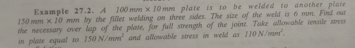 Example 27.2. A 100 mm x 10 mm plate is to be
150 mm x 10 mm by the fillet welding on three sides. The size of the weld is 6 mm. Find out
the necessary over lap of the plate, for full strength of the joint. Take allowable tensile stress
in plate equal to 150 N/mm and allowable stress in weld as 110 N/mm.
welded to another plate
