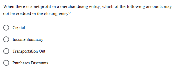 When there is a net profit in a merchandising entity, which of the following accounts may
not be credited in the closing entry?
Capital
Income Summary
Transportation Out
O Purchases Discounts