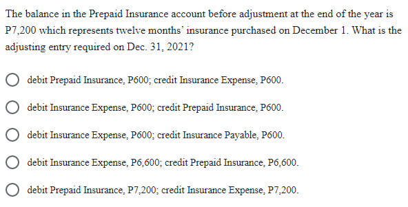 The balance in the Prepaid Insurance account before adjustment at the end of the year is
P7,200 which represents twelve months insurance purchased on December 1. What is the
adjusting entry required on Dec. 31, 2021?
debit Prepaid Insurance, P600; credit Insurance Expense, P600.
debit Insurance Expense, P600; credit Prepaid Insurance, P600.
debit Insurance Expense, P600; credit Insurance Payable, P600.
debit Insurance Expense, P6,600; credit Prepaid Insurance, P6,600.
debit Prepaid Insurance, P7,200; credit Insurance Expense, P7,200.