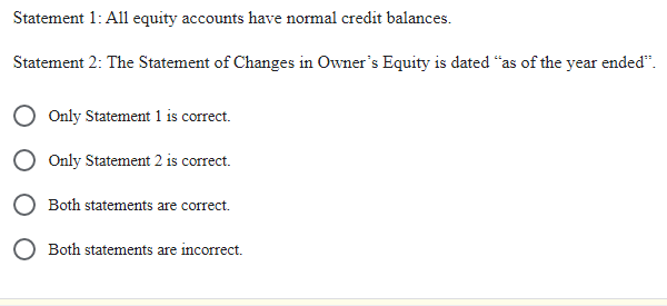 Statement 1: All equity accounts have normal credit balances.
Statement 2: The Statement of Changes in Owner's Equity is dated "as of the year ended".
Only Statement 1 is correct.
Only Statement 2 is correct.
Both statements are correct.
Both statements are incorrect.