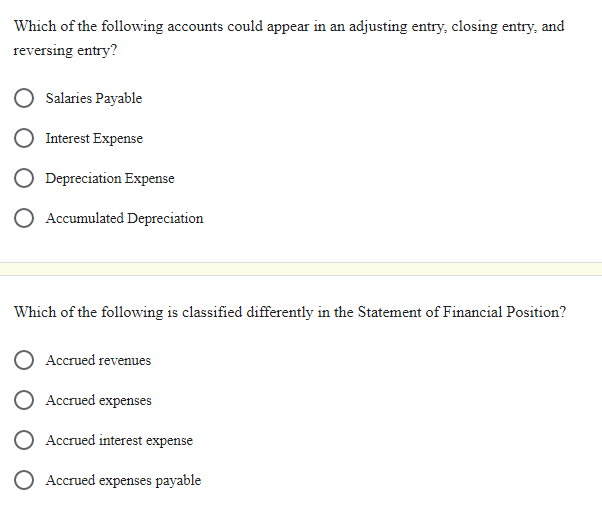 Which of the following accounts could appear in an adjusting entry, closing entry, and
reversing entry?
Salaries Payable
Interest Expense
Depreciation Expense
O Accumulated Depreciation
Which of the following is classified differently in the Statement of Financial Position?
Accrued revenues
Accrued expenses
Accrued interest expense
Accrued expenses payable