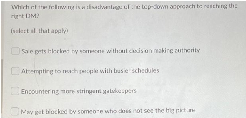Which of the following is a disadvantage of the top-down approach to reaching the
right DM?
(select all that apply)
Sale gets blocked by someone without decision making authority
Attempting to reach people with busier schedules
Encountering more stringent gatekeepers
May get blocked by someone who does not see the big picture