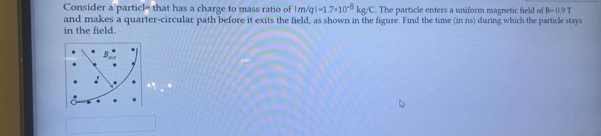 Consider a particle that has a charge to mass ratio of Im/ql=1.7x10-8 kg/C. The particle enters a uniform magnetic field of B=0.9 T
and makes a quarter-circular path before it exits the field, as shown in the figure. Find the time (in ns) during which the particle stays
in the field.
